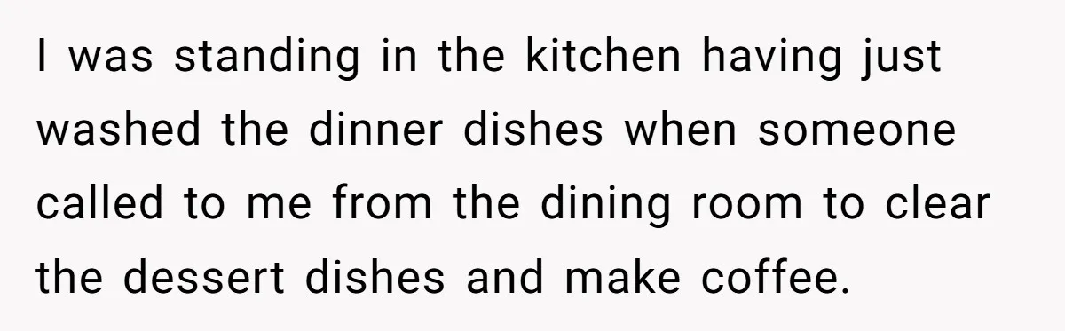 I was standing in the kitchen having just washed the dinner dishes when someone called to me from the dining room to clear the dessert dishes and make coffee.
