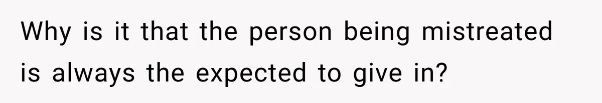 Why is it that the person being mistreated is always the expected to give in?