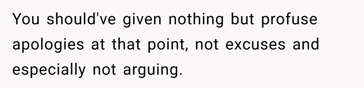 You should've given nothing but profuse apologies at that point, not excuses and especially not arguing.