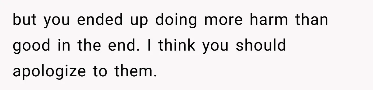 but you ended up doing more harm than good in the end. I think you should apologize to them.