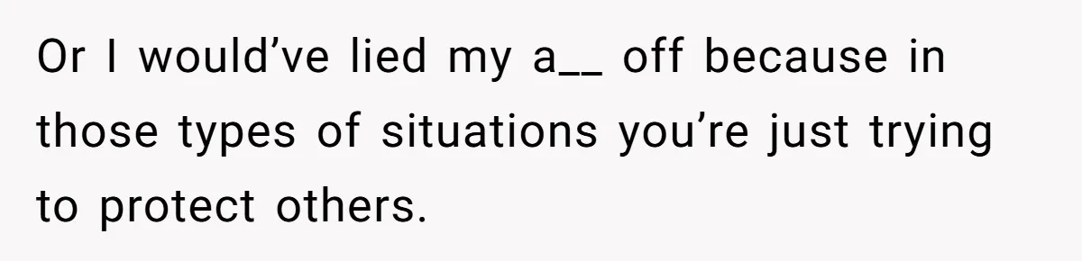 Or I would’ve lied my a__ off because in those types of situations you’re just trying to protect others.