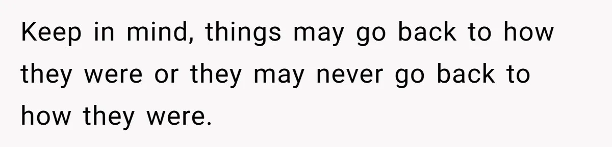 Keep in mind, things may go back to how they were or they may never go back to how they were.