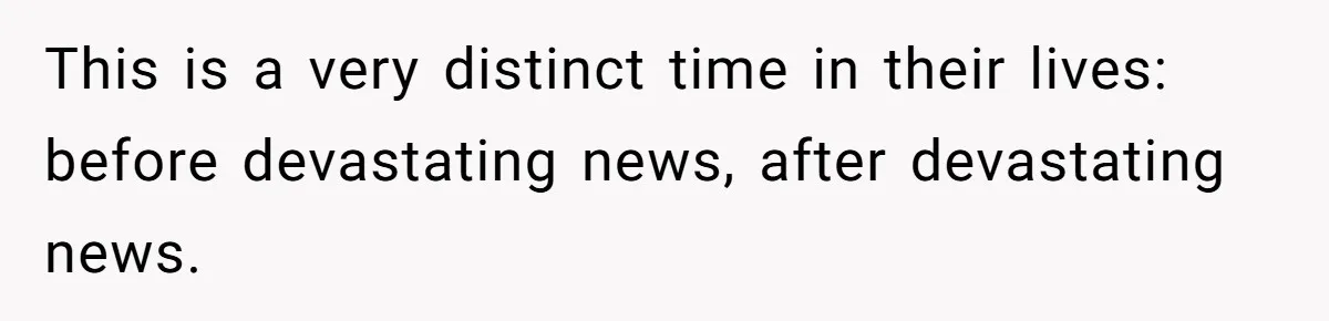 This is a very distinct time in their lives: before devastating news, after devastating news.