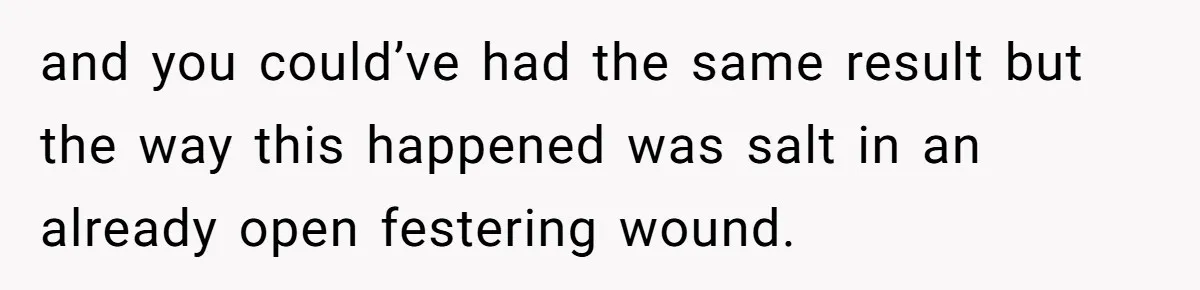 and you could’ve had the same result but the way this happened was salt in an already open festering wound.