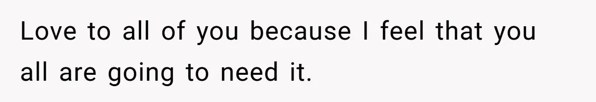 Love to all of you because I feel that you all are going to need it.