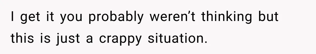 I get it you probably weren’t thinking but this is just a crappy situation.
