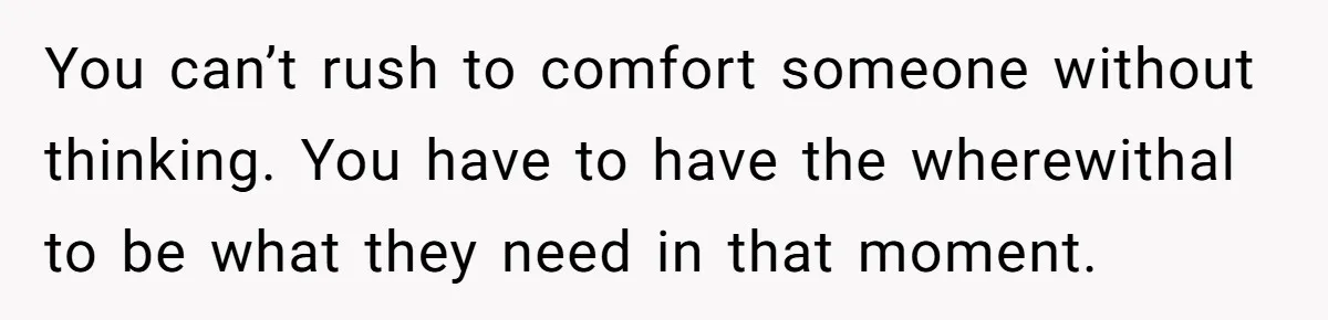 You can’t rush to comfort someone without thinking. You have to have the wherewithal to be what they need in that moment.