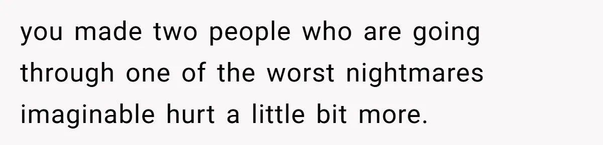 you made two people who are going through one of the worst nightmares imaginable hurt a little bit more.