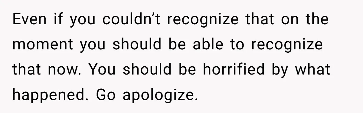 Even if you couldn’t recognize that on the moment you should be able to recognize that now. You should be horrified by what happened. Go apologize.