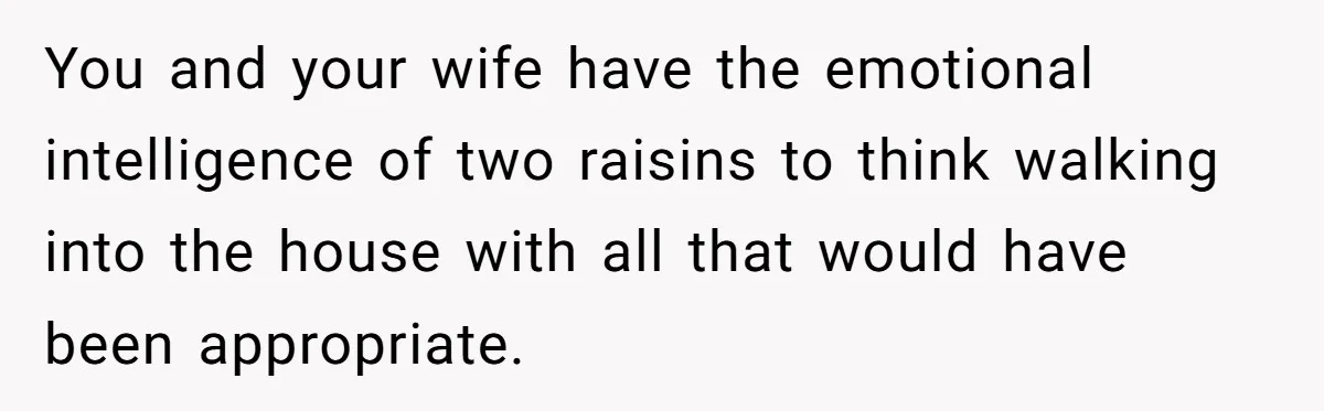 You and your wife have the emotional intelligence of two raisins to think walking into the house with all that would have been appropriate.