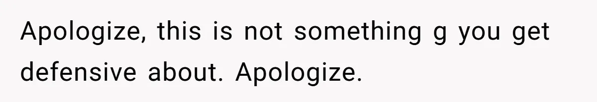 Apologize, this is not something g you get defensive about. Apologize.