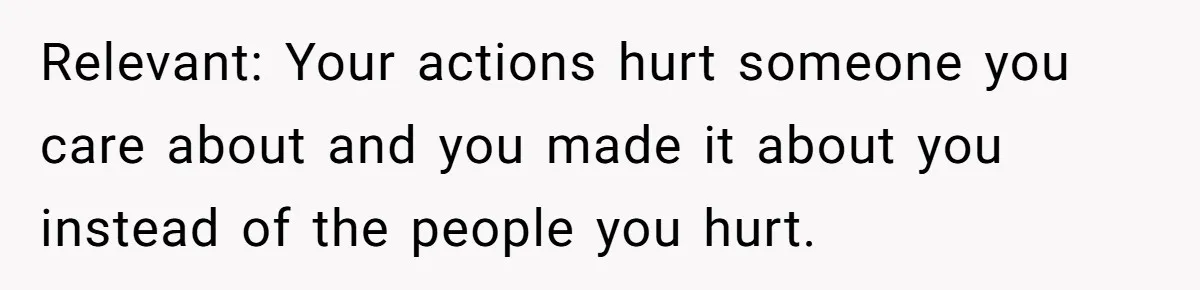 Relevant: Your actions hurt someone you care about and you made it about you instead of the people you hurt.