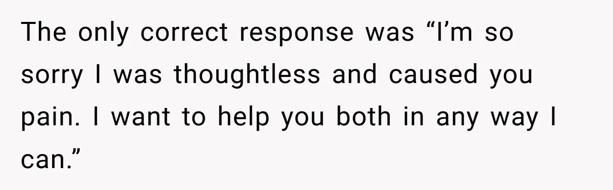 The only correct response was “I’m so sorry I was thoughtless and caused you pain. I want to help you both in any way I can.”