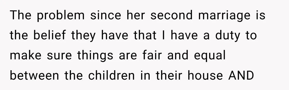 The problem since her second marriage is the belief they have that I have a duty to make sure things are fair and equal between the children in their house...