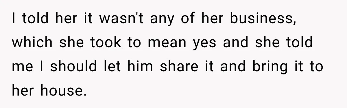 I told her it wasn't any of her business, which she took to mean yes and she told me I should let him share it and bring it to her...