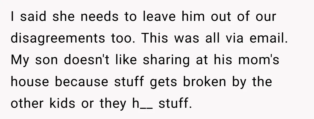 I said she needs to leave him out of our disagreements too. This was all via email. My son doesn't like sharing at his mom's house because stuff gets broken...