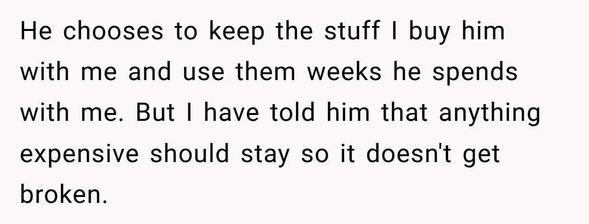 He chooses to keep the stuff I buy him with me and use them weeks he spends with me. But I have told him that anything expensive should stay so...