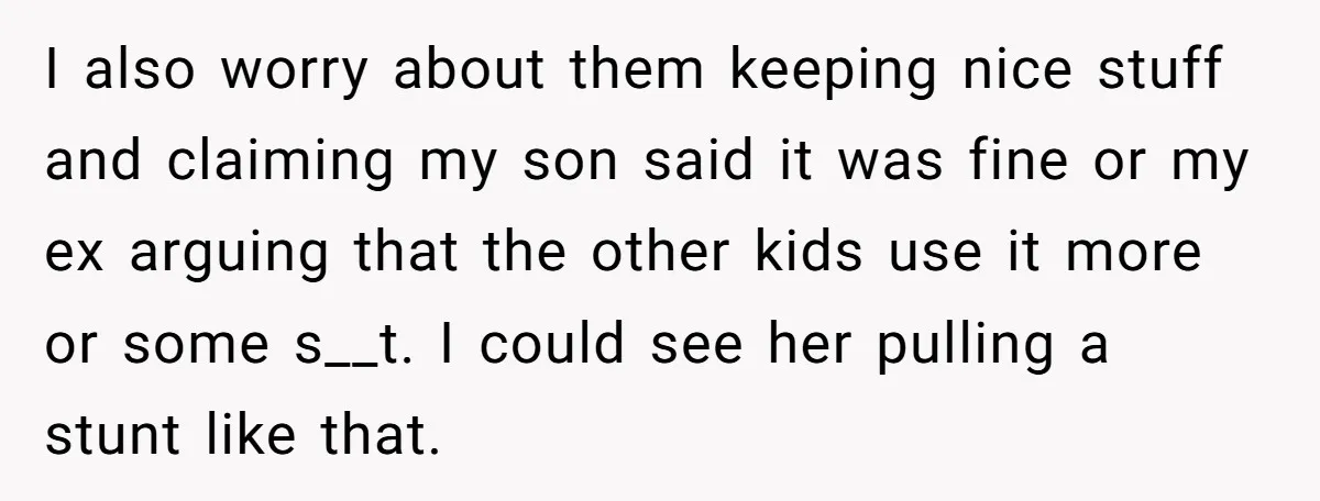 I also worry about them keeping nice stuff and claiming my son said it was fine or my ex arguing that the other kids use it more or some s__t....