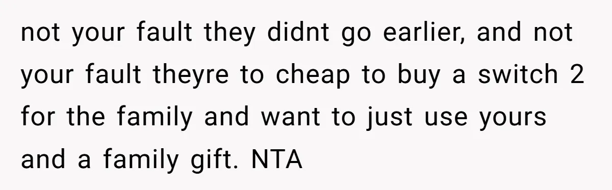 not your fault they didnt go earlier, and not your fault theyre to cheap to buy a switch 2 for the family and want to just use yours and a...