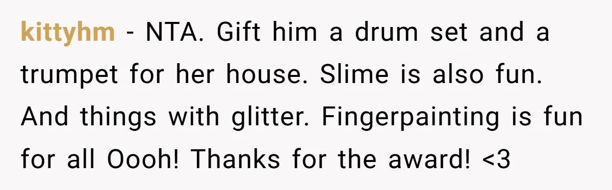 kittyhm − NTA. Gift him a drum set and a trumpet for her house. Slime is also fun. And things with glitter. Fingerpainting is fun for all Oooh! Thanks for...