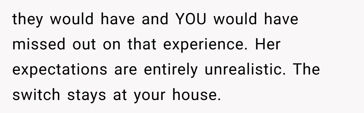 they would have and YOU would have missed out on that experience. Her expectations are entirely unrealistic. The switch stays at your house.