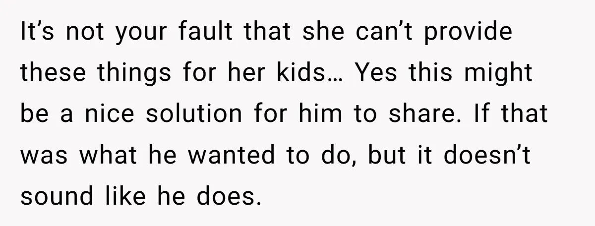 It’s not your fault that she can’t provide these things for her kids… Yes this might be a nice solution for him to share. If that was what he wanted...