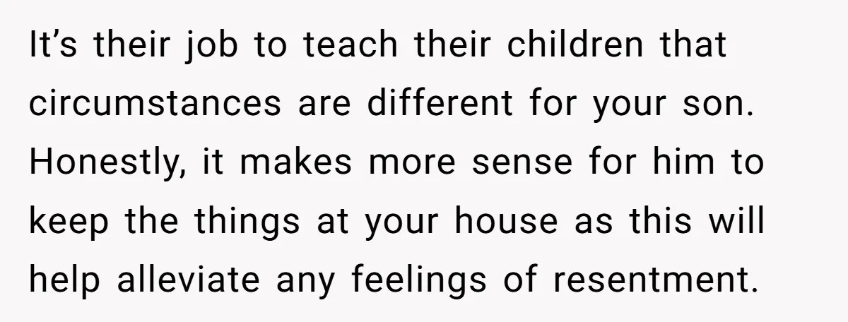 It’s their job to teach their children that circumstances are different for your son. Honestly, it makes more sense for him to keep the things at your house as this...
