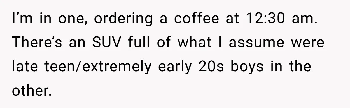 I’m in one, ordering a coffee at 12:30 am. There’s an SUV full of what I assume were late teen/extremely early 20s boys in the other.