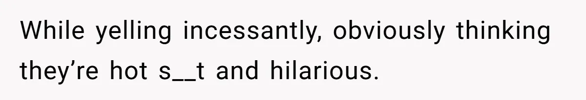 While yelling incessantly, obviously thinking they’re hot s__t and hilarious.