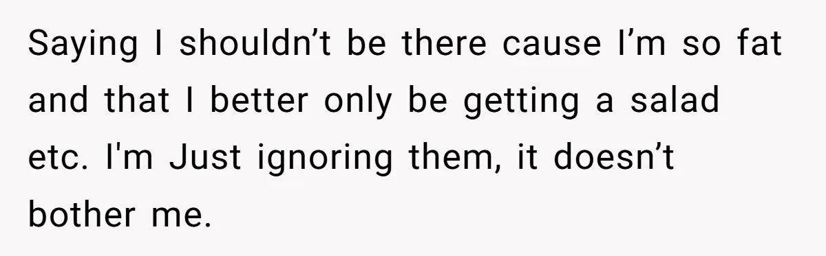 Saying I shouldn’t be there cause I’m so fat and that I better only be getting a salad etc. I'm Just ignoring them, it doesn’t bother me.