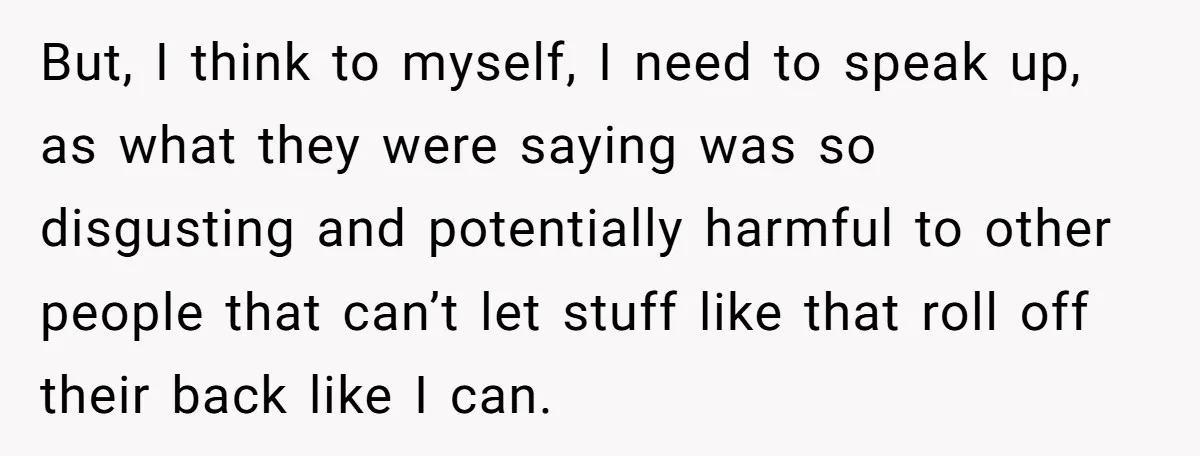 But, I think to myself, I need to speak up, as what they were saying was so disgusting and potentially harmful to other people that can’t let stuff like that...