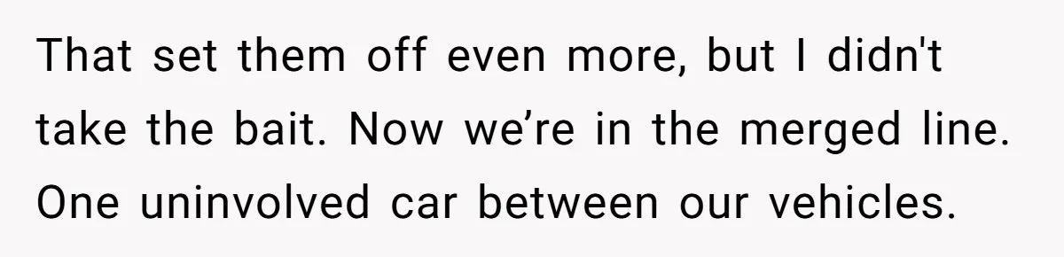 That set them off even more, but I didn't take the bait. Now we’re in the merged line. One uninvolved car between our vehicles.