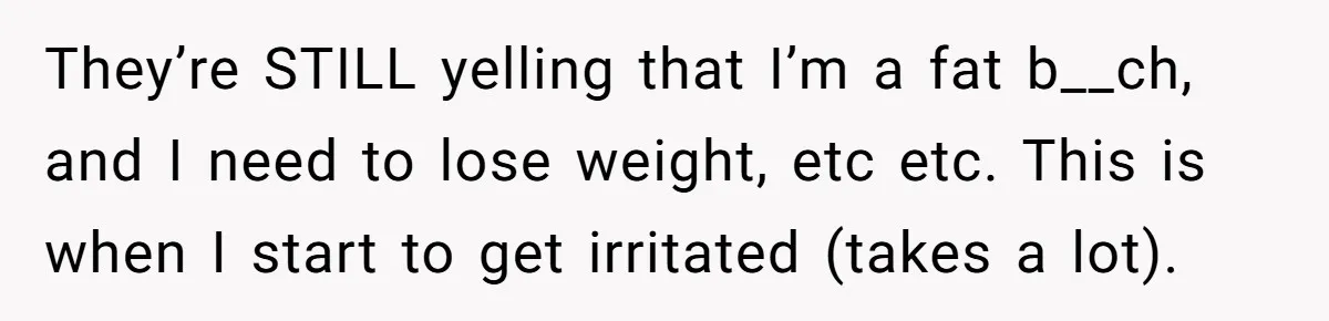 They’re STILL yelling that I’m a fat b__ch, and I need to lose weight, etc etc. This is when I start to get irritated (takes a lot).