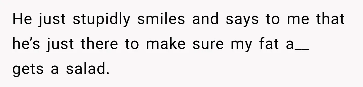 He just stupidly smiles and says to me that he’s just there to make sure my fat a__ gets a salad.