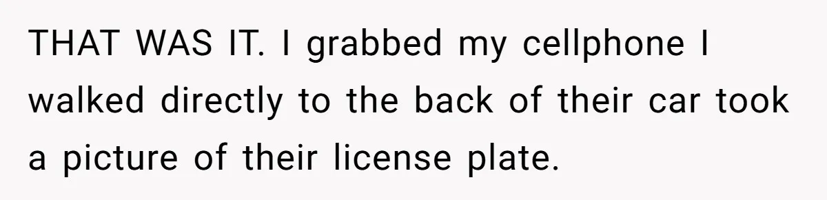 THAT WAS IT. I grabbed my cellphone I walked directly to the back of their car took a picture of their license plate.