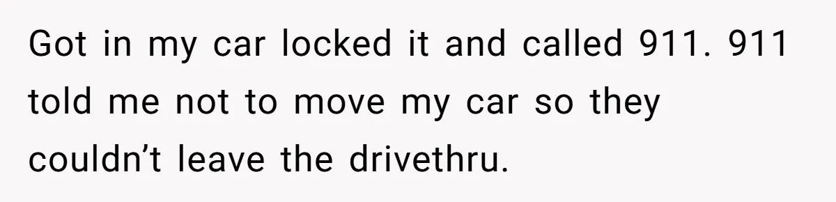 Got in my car locked it and called 911. 911 told me not to move my car so they couldn’t leave the drivethru.