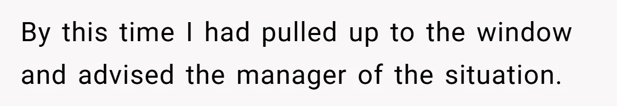 By this time I had pulled up to the window and advised the manager of the situation.