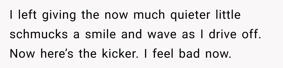 I left giving the now much quieter little schmucks a smile and wave as I drive off. Now here’s the kicker. I feel bad now.