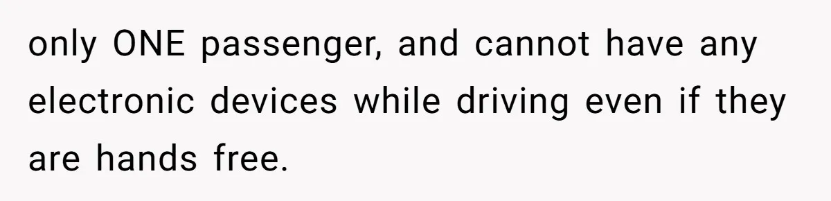 only ONE passenger, and cannot have any electronic devices while driving even if they are hands free.
