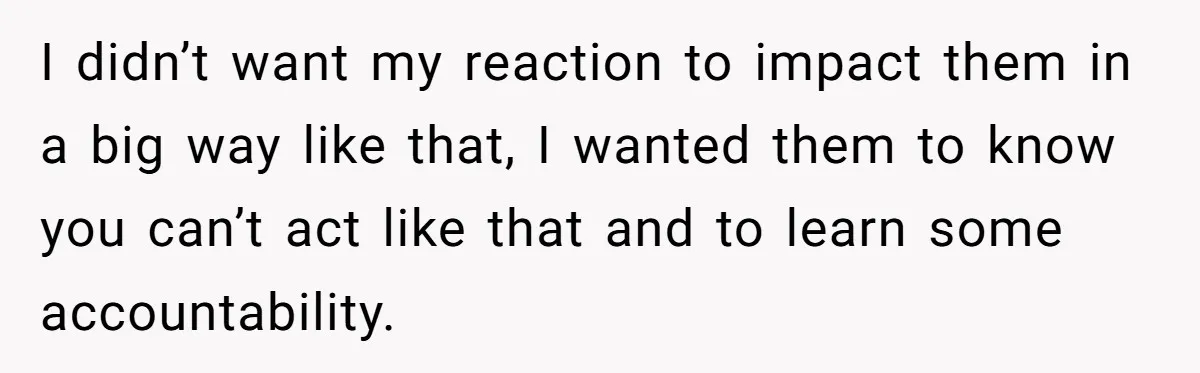 I didn’t want my reaction to impact them in a big way like that, I wanted them to know you can’t act like that and to learn some accountability.