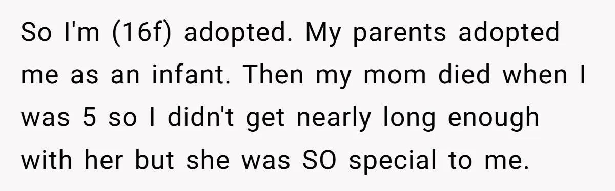 So I'm (16f) adopted. My parents adopted me as an infant. Then my mom died when I was 5 so I didn't get nearly long enough with her but she...