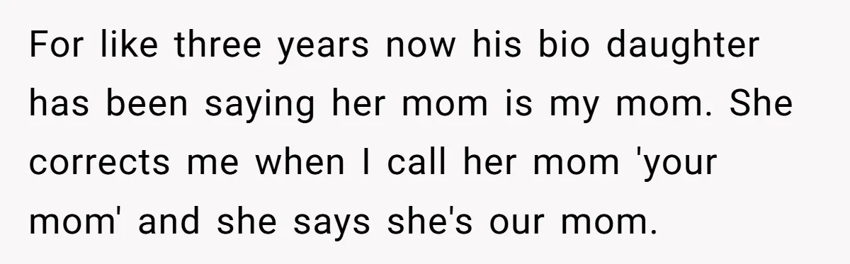 For like three years now his bio daughter has been saying her mom is my mom. She corrects me when I call her mom 'your mom' and she says she's...