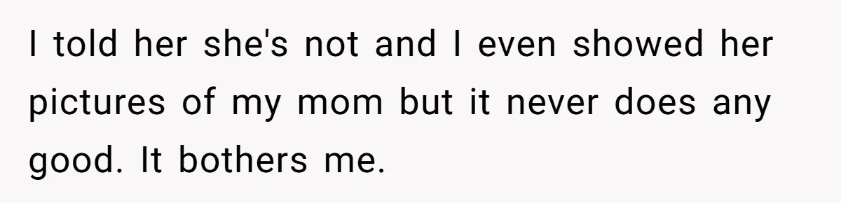 I told her she's not and I even showed her pictures of my mom but it never does any good. It bothers me.