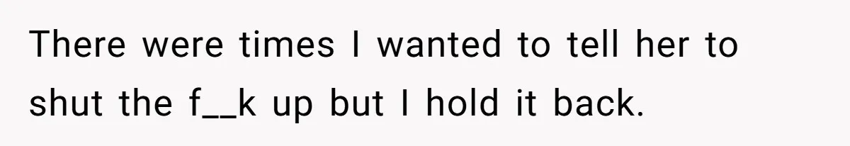 There were times I wanted to tell her to shut the f__k up but I hold it back.