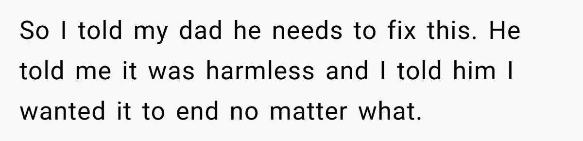 So I told my dad he needs to fix this. He told me it was harmless and I told him I wanted it to end no matter what.
