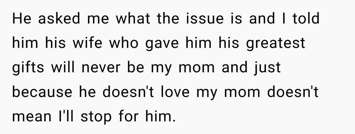 He asked me what the issue is and I told him his wife who gave him his greatest gifts will never be my mom and just because he doesn't love...