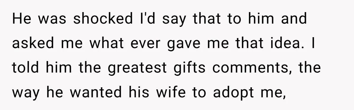 He was shocked I'd say that to him and asked me what ever gave me that idea. I told him the greatest gifts comments, the way he wanted his wife...