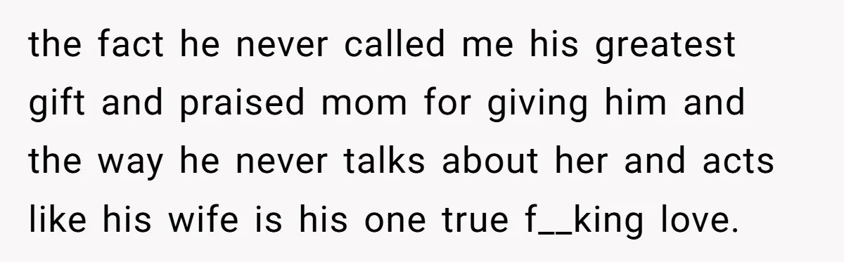 the fact he never called me his greatest gift and praised mom for giving him and the way he never talks about her and acts like his wife is his...