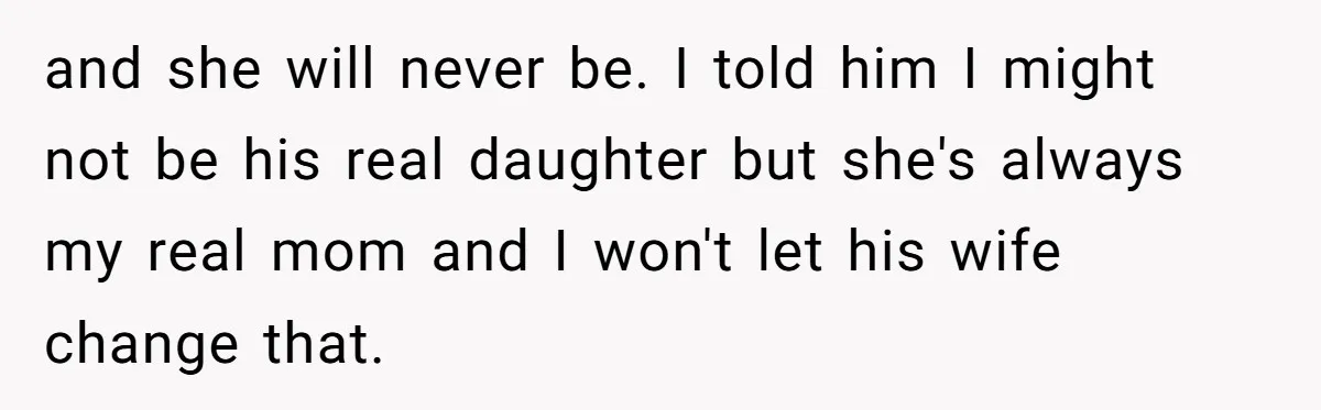 and she will never be. I told him I might not be his real daughter but she's always my real mom and I won't let his wife change that.