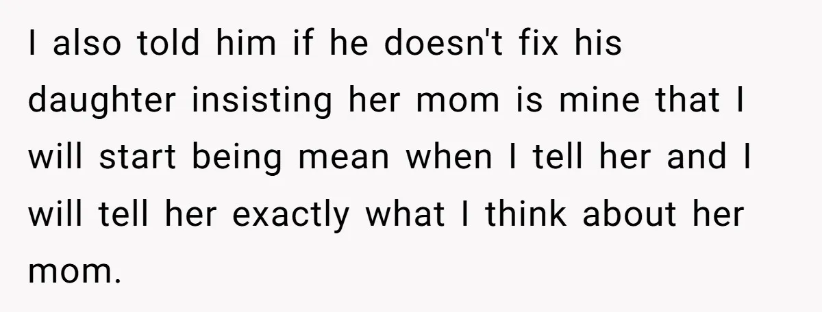 I also told him if he doesn't fix his daughter insisting her mom is mine that I will start being mean when I tell her and I will tell her...